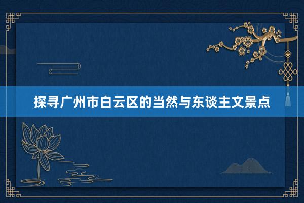 探寻广州市白云区的当然与东谈主文景点