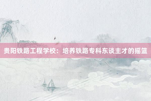 贵阳铁路工程学校：培养铁路专科东谈主才的摇篮