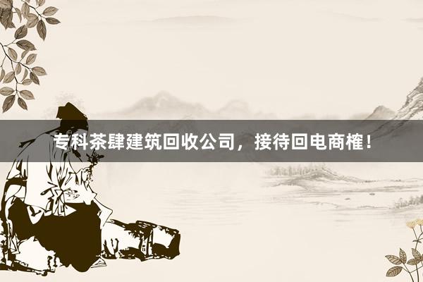 专科茶肆建筑回收公司，接待回电商榷！