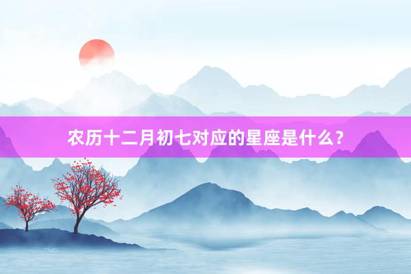 农历十二月初七对应的星座是什么？