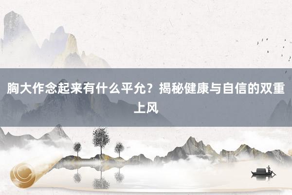 胸大作念起来有什么平允？揭秘健康与自信的双重上风