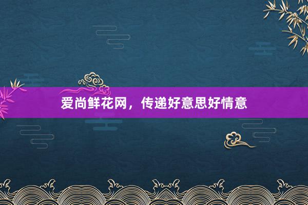爱尚鲜花网，传递好意思好情意